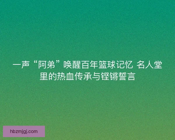 一声 “阿弟” 唤醒百年篮球记忆 名人堂里的热血传承与铿锵誓言
