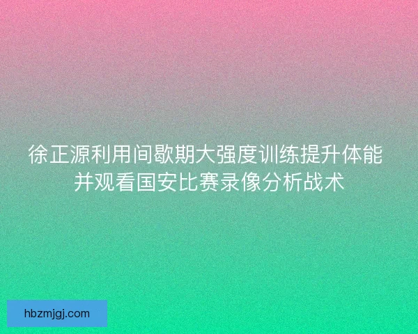 徐正源利用间歇期大强度训练提升体能 并观看国安比赛录像分析战术