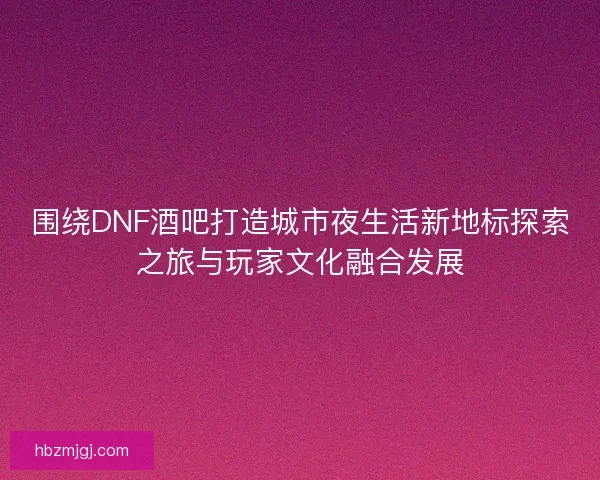 围绕DNF酒吧打造城市夜生活新地标探索之旅与玩家文化融合发展