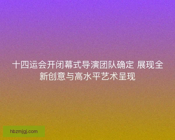十四运会开闭幕式导演团队确定 展现全新创意与高水平艺术呈现 十四运会开闭幕式导演团队确定 展现全新创意与高水平艺术呈现