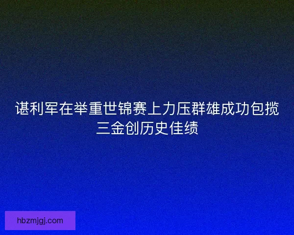 谌利军在举重世锦赛上力压群雄成功包揽三金创历史佳绩