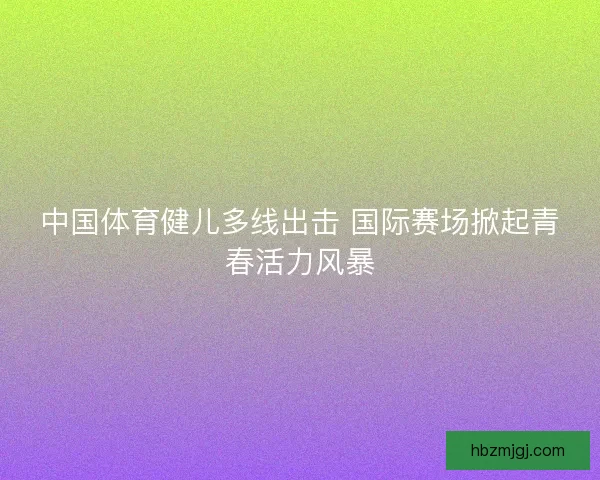 中国体育健儿多线出击 国际赛场掀起青春活力风暴