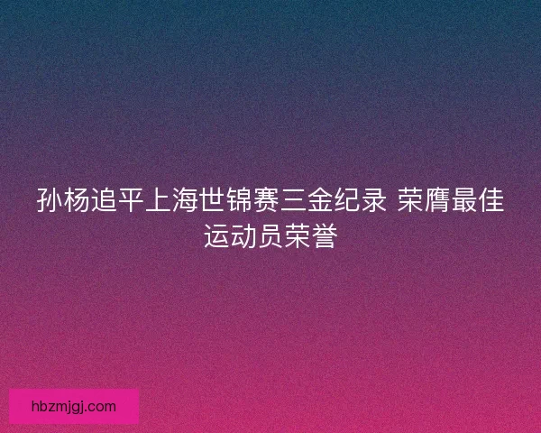 孙杨追平上海世锦赛三金纪录 荣膺最佳运动员荣誉