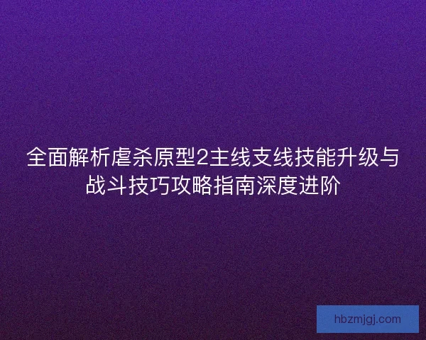 全面解析虐杀原型2主线支线技能升级与战斗技巧攻略指南深度进阶