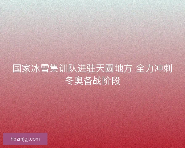 国家冰雪集训队进驻天圆地方 全力冲刺冬奥备战阶段