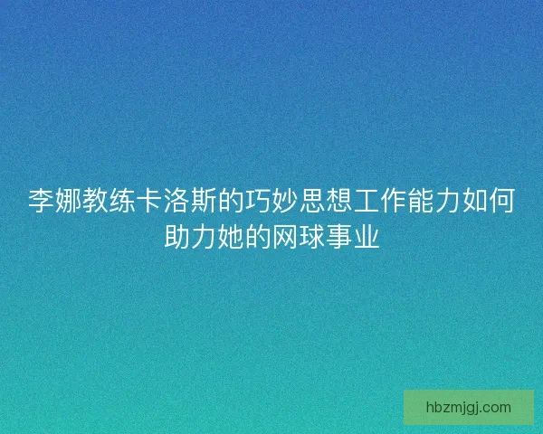 李娜教练卡洛斯的巧妙思想工作能力如何助力她的网球事业 李娜教练卡洛斯的巧妙思想工作能力如何助力她的网球事业
