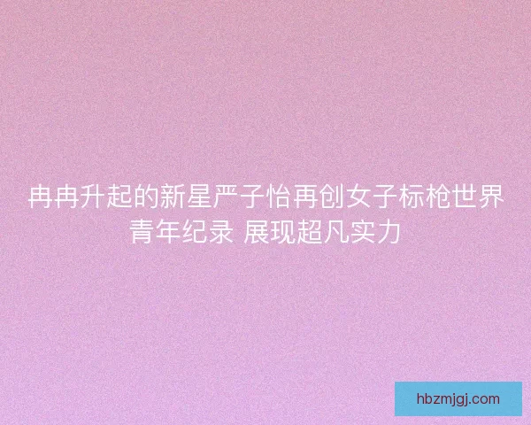 冉冉升起的新星严子怡再创女子标枪世界青年纪录 展现超凡实力