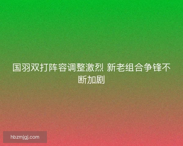 国羽双打阵容调整激烈 新老组合争锋不断加剧 国羽双打阵容调整激烈 新老组合争锋不断加剧